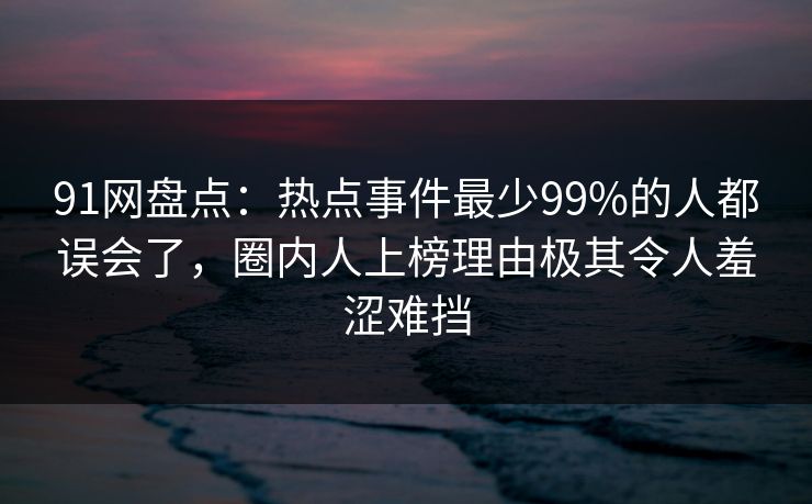 91网盘点:热点事件最少99%的人都误会了,圈内人上榜理由极其令人羞涩难挡 91网盘点:热点事件最少99%的人都误会了,圈内人上榜理由极其令人羞涩难挡