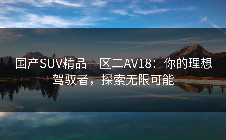 国产SUV精品一区二AV18:你的理想驾驭者,探索无限可能 国产SUV精品一区二AV18:你的理想驾驭者,探索无限可能