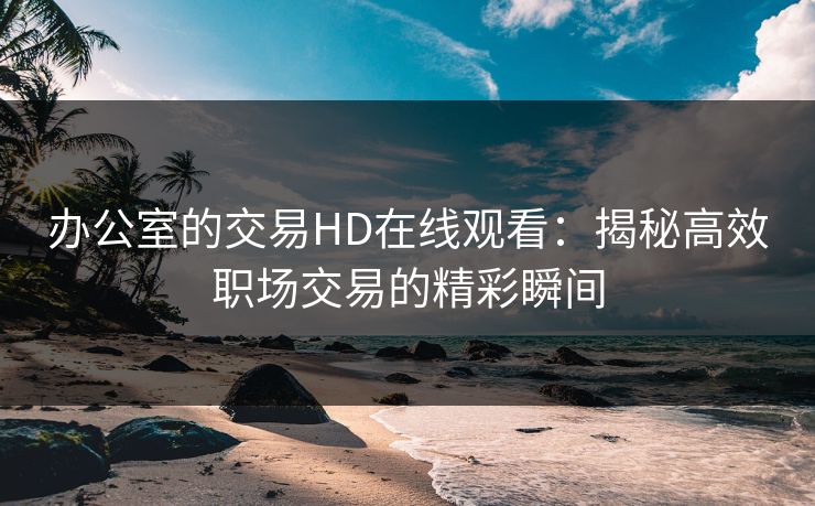 办公室的交易HD在线观看:揭秘高效职场交易的精彩瞬间 办公室的交易HD在线观看:揭秘高效职场交易的精彩瞬间