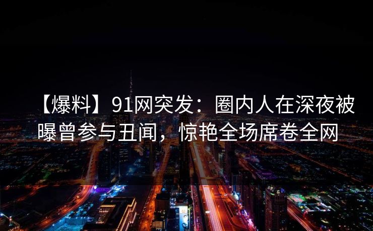 【爆料】91网突发:圈内人在深夜被曝曾参与丑闻,惊艳全场席卷全网 【爆料】91网突发:圈内人在深夜被曝曾参与丑闻,惊艳全场席卷全网
