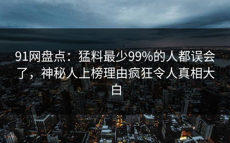 91网盘点：猛料最少99%的人都误会了，神秘人上榜理由疯狂令人真相大白