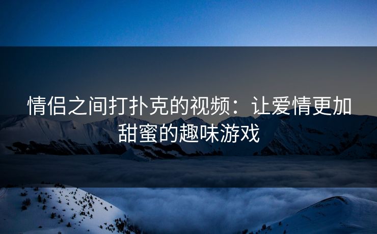 情侣之间打扑克的视频：让爱情更加甜蜜的趣味游戏