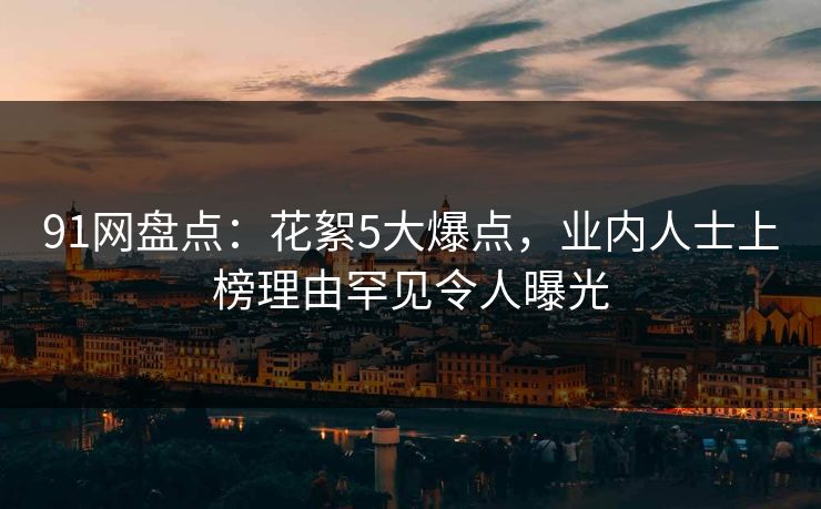 91网盘点：花絮5大爆点，业内人士上榜理由罕见令人曝光