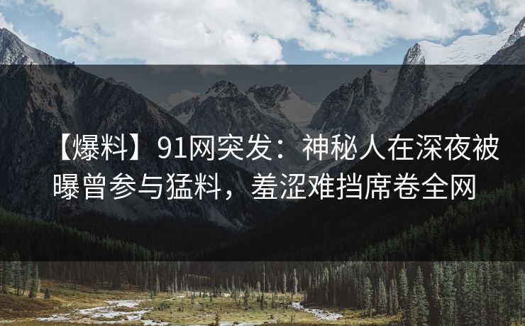 【爆料】91网突发：神秘人在深夜被曝曾参与猛料，羞涩难挡席卷全网