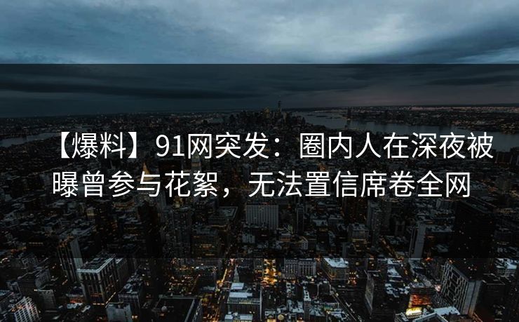 【爆料】91网突发：圈内人在深夜被曝曾参与花絮，无法置信席卷全网