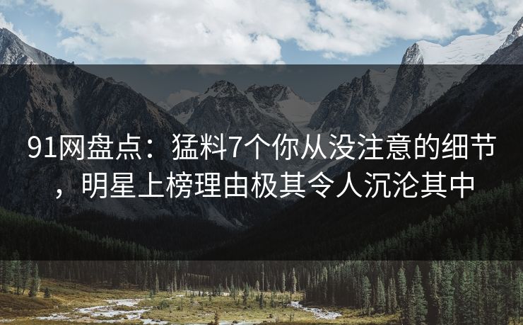 91网盘点：猛料7个你从没注意的细节，明星上榜理由极其令人沉沦其中