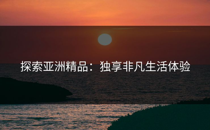 探索亚洲精品：独享非凡生活体验