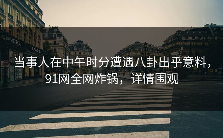 当事人在中午时分遭遇八卦出乎意料，91网全网炸锅，详情围观