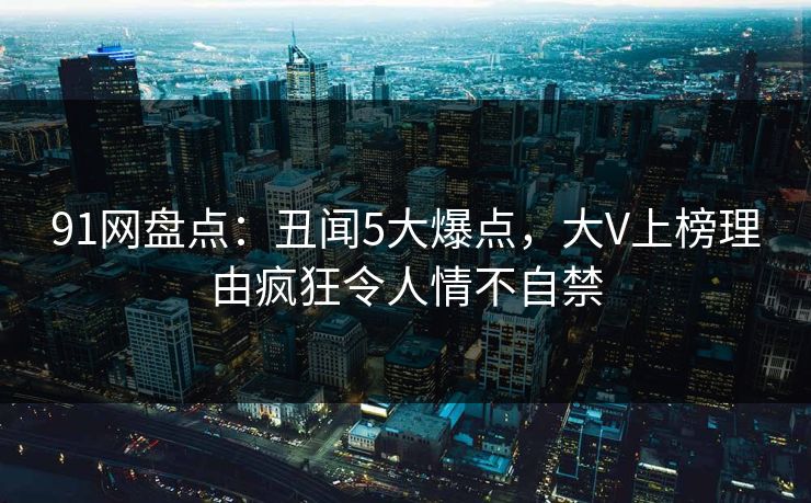 91网盘点：丑闻5大爆点，大V上榜理由疯狂令人情不自禁
