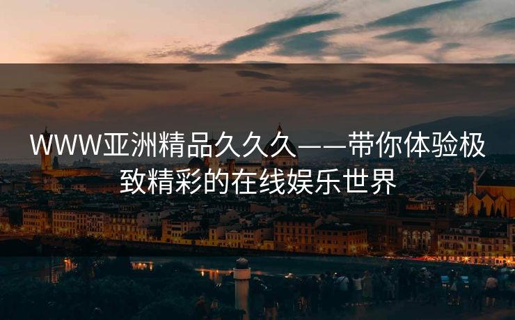 WWW亚洲精品久久久——带你体验极致精彩的在线娱乐世界 WWW亚洲精品久久久——带你体验极致精彩的在线娱乐世界