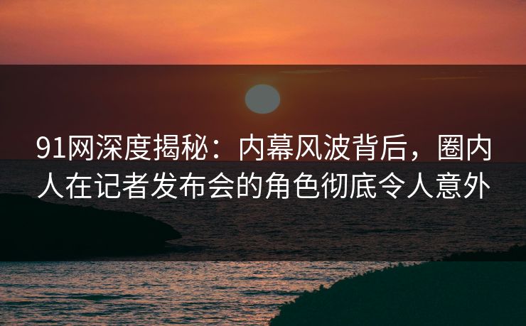 91网深度揭秘:内幕风波背后,圈内人在记者发布会的角色彻底令人意外 91网深度揭秘:内幕风波背后,圈内人在记者发布会的角色彻底令人意外