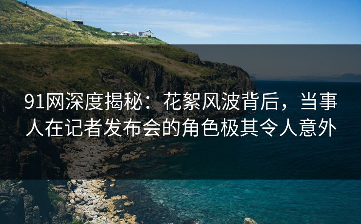 91网深度揭秘:花絮风波背后,当事人在记者发布会的角色极其令人意外 91网深度揭秘:花絮风波背后,当事人在记者发布会的角色极其令人意外