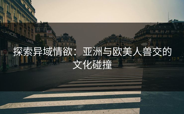 探索异域情欲:亚洲与欧美人兽交的文化碰撞 探索异域情欲:亚洲与欧美人兽交的文化碰撞