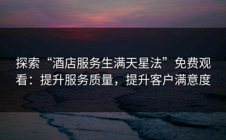 探索“酒店服务生满天星法”免费观看:提升服务质量,提升客户满意度 探索“酒店服务生满天星法”免费观看:提升服务质量,提升客户满意度
