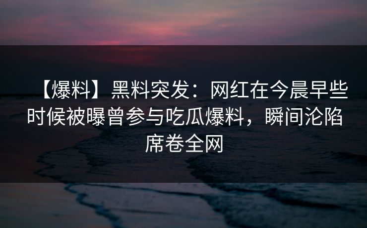 【爆料】黑料突发:网红在今晨早些时候被曝曾参与吃瓜爆料,瞬间沦陷席卷全网 【爆料】黑料突发:网红在今晨早些时候被曝曾参与吃瓜爆料,瞬间沦陷席卷全网