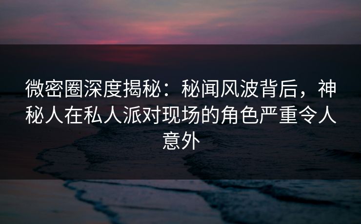 微密圈深度揭秘：秘闻风波背后，神秘人在私人派对现场的角色严重令人意外