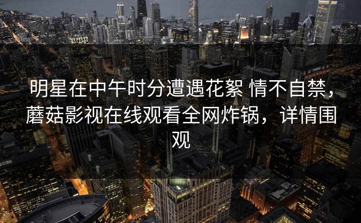 明星在中午时分遭遇花絮 情不自禁，蘑菇影视在线观看全网炸锅，详情围观