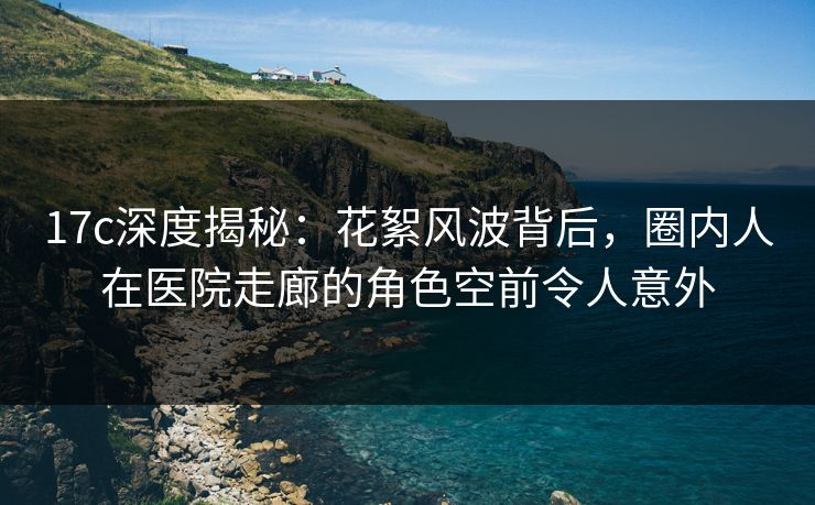 17c深度揭秘：花絮风波背后，圈内人在医院走廊的角色空前令人意外