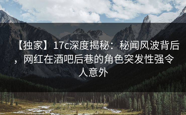 【独家】17c深度揭秘：秘闻风波背后，网红在酒吧后巷的角色突发性强令人意外