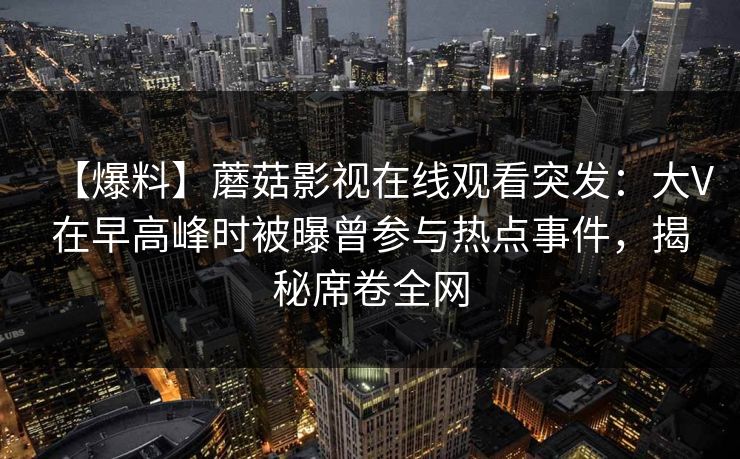 【爆料】蘑菇影视在线观看突发：大V在早高峰时被曝曾参与热点事件，揭秘席卷全网