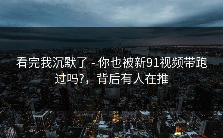 看完我沉默了 - 你也被新91视频带跑过吗?,背后有人在推 看完我沉默了 - 你也被新91视频带跑过吗?,背后有人在推