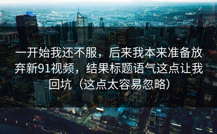 一开始我还不服,后来我本来准备放弃新91视频,结果标题语气这点让我回坑(这点太容易忽略) 一开始我还不服,后来我本来准备放弃新91视频,结果标题语气这点让我回坑(这点太容易忽略)