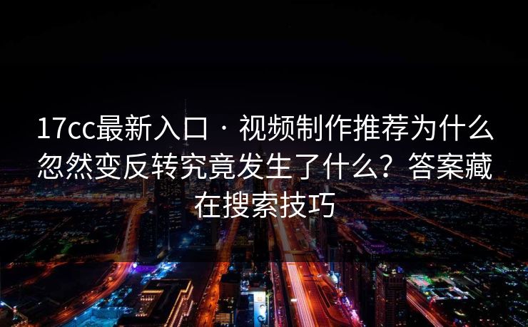 17cc最新入口 · 视频制作推荐为什么忽然变反转究竟发生了什么?答案藏在搜索技巧 17cc最新入口 · 视频制作推荐为什么忽然变反转究竟发生了什么?答案藏在搜索技巧