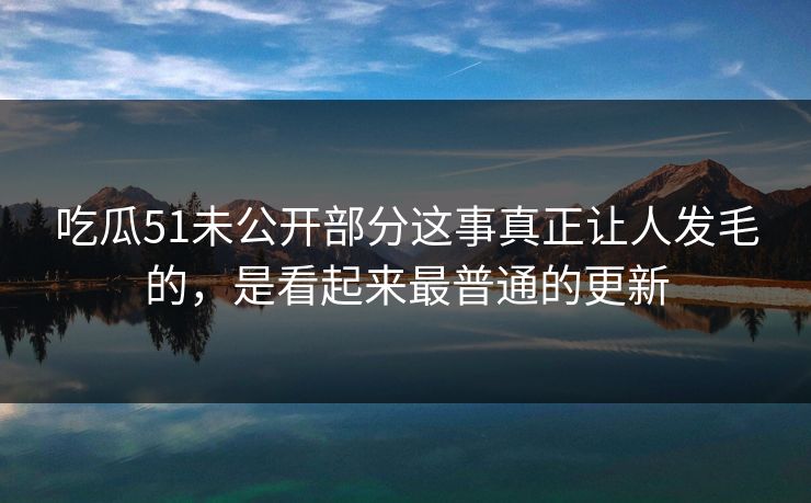 吃瓜51未公开部分这事真正让人发毛的，是看起来最普通的更新