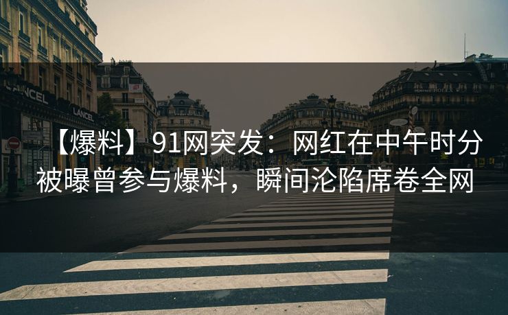 【爆料】91网突发：网红在中午时分被曝曾参与爆料，瞬间沦陷席卷全网