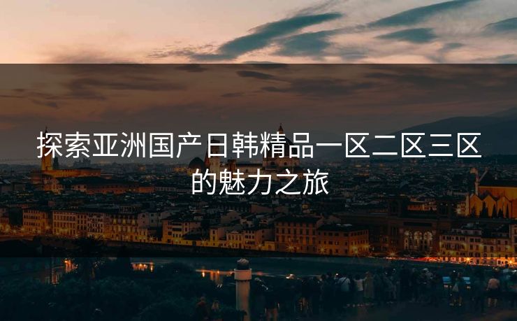 探索亚洲国产日韩精品一区二区三区的魅力之旅 探索亚洲国产日韩精品一区二区三区的魅力之旅