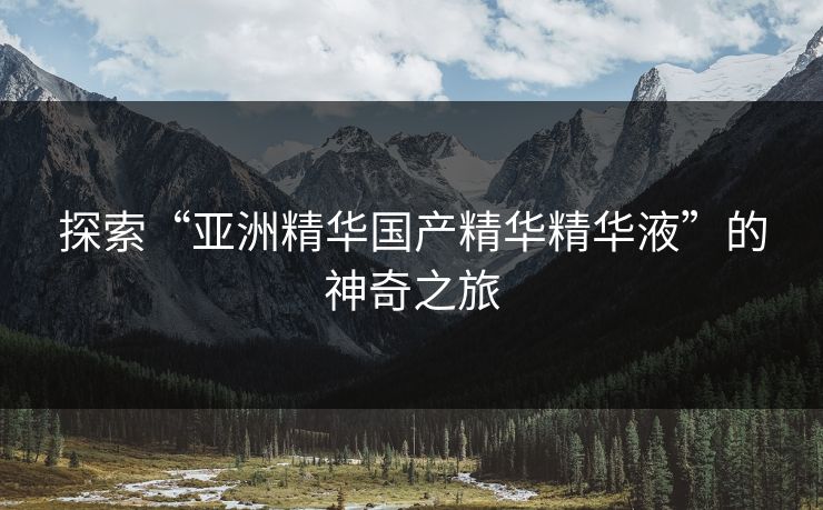 探索“亚洲精华国产精华精华液”的神奇之旅