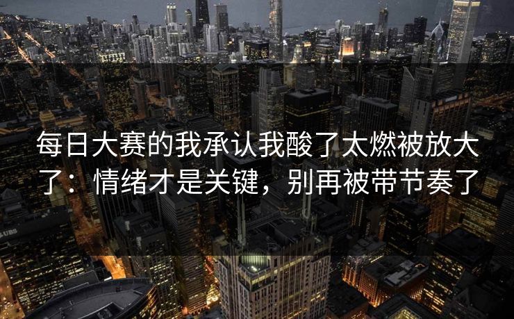 每日大赛的我承认我酸了太燃被放大了:情绪才是关键,别再被带节奏了 每日大赛的我承认我酸了太燃被放大了:情绪才是关键,别再被带节奏了