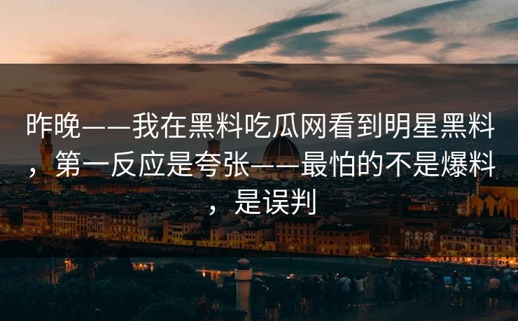 昨晚——我在黑料吃瓜网看到明星黑料,第一反应是夸张——最怕的不是爆料,是误判 昨晚——我在黑料吃瓜网看到明星黑料,第一反应是夸张——最怕的不是爆料,是误判