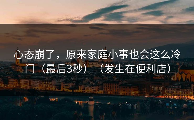 心态崩了，原来家庭小事也会这么冷门（最后3秒）（发生在便利店）